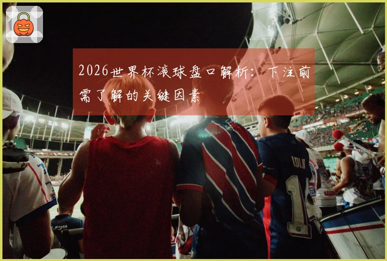 2026世界杯滚球盘口解析:下注前需了解的关键因素