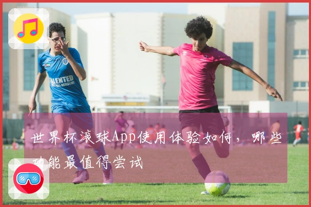 世界杯滚球App使用体验如何，哪些功能最值得尝试
